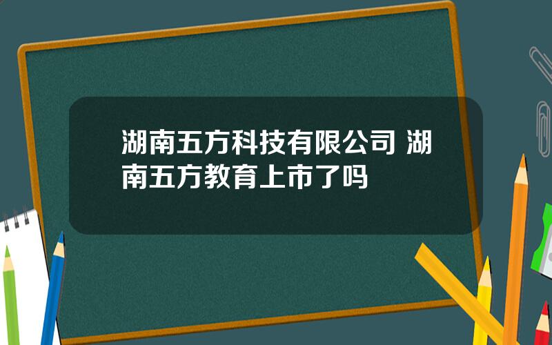 湖南五方科技有限公司 湖南五方教育上市了吗